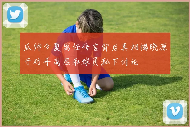 瓜帅今夏离任传言背后真相揭晓源于对手高层和球员私下讨论