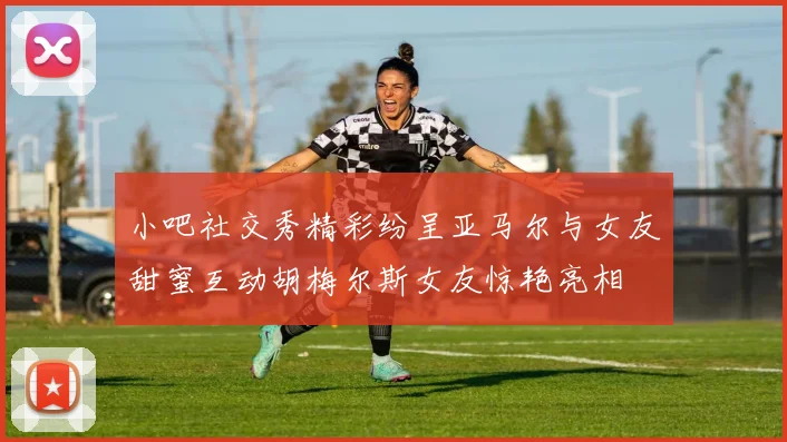 小吧社交秀精彩纷呈亚马尔与女友甜蜜互动胡梅尔斯女友惊艳亮相