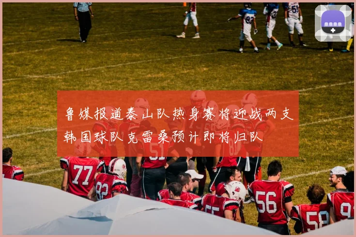 鲁媒报道泰山队热身赛将迎战两支韩国球队克雷桑预计即将归队