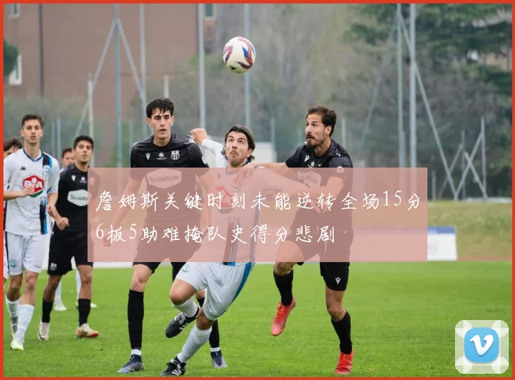 詹姆斯关键时刻未能逆转全场15分6板5助难掩队史得分悲剧