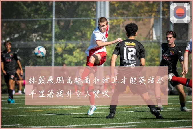 林葳展现高球商和控卫才能英语水平显著提升令人赞叹