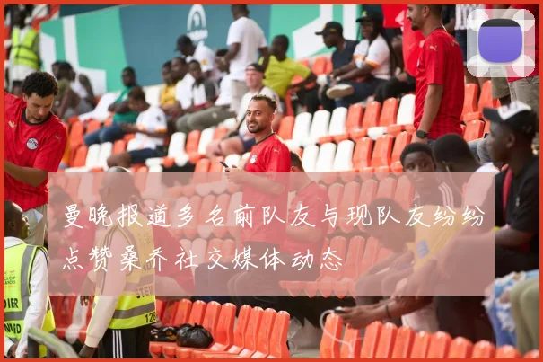 曼晚报道多名前队友与现队友纷纷点赞桑乔社交媒体动态