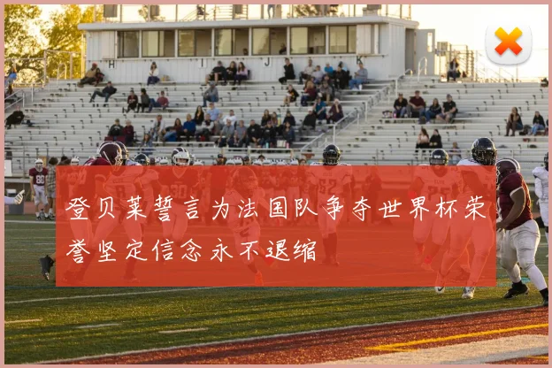 登贝莱誓言为法国队争夺世界杯荣誉坚定信念永不退缩