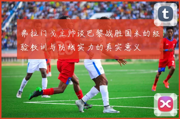弗拉门戈主帅谈巴黎战胜国米的经验教训与防线实力的真实意义