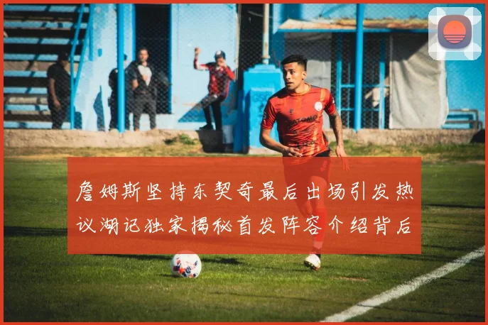 詹姆斯坚持东契奇最后出场引发热议湖记独家揭秘首发阵容介绍背后的故事