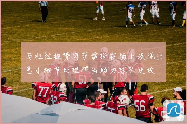 马祖拉称赞冈萨雷斯在场上表现出色小细节处理得当助力球队进攻