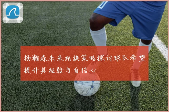 杨瀚森未来轮换策略探讨球队希望提升其经验与自信心