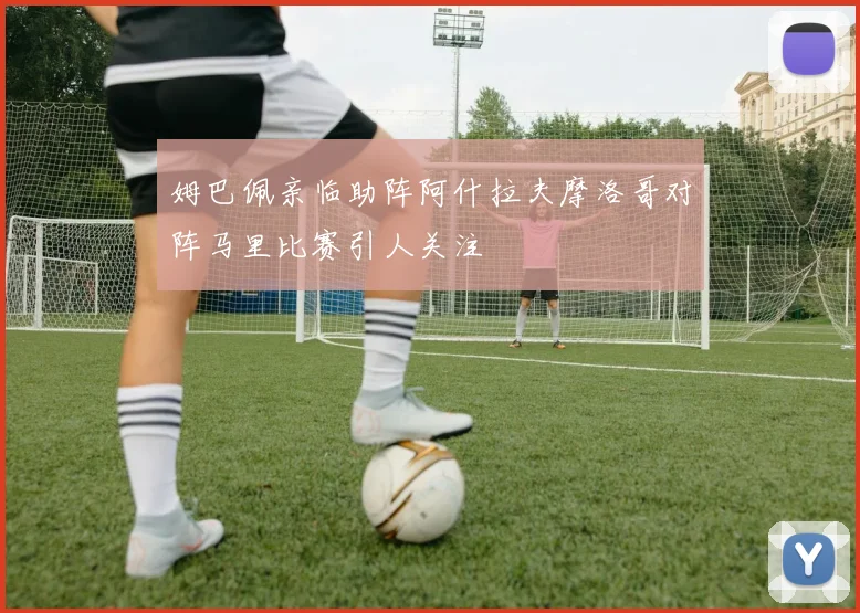 姆巴佩亲临助阵阿什拉夫摩洛哥对阵马里比赛引人关注