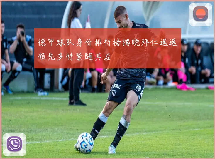 德甲球队身价排行榜揭晓拜仁遥遥领先多特紧随其后