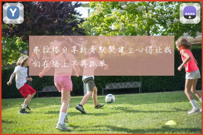弗拉格分享新秀默契建立心得让我们在场上不再孤单