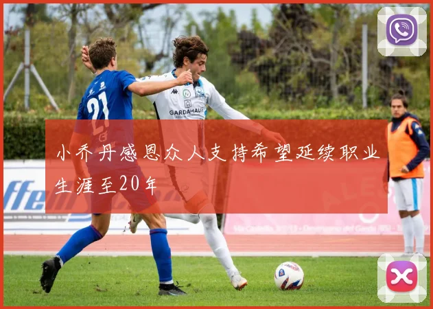 小乔丹感恩众人支持希望延续职业生涯至20年