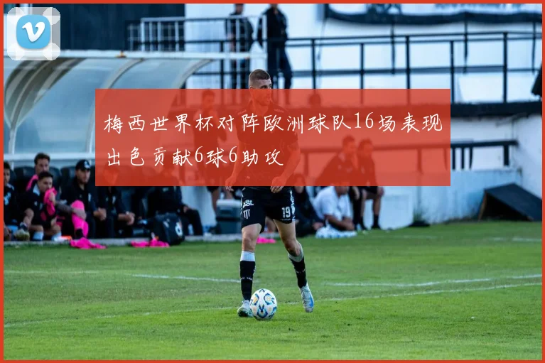 梅西世界杯对阵欧洲球队16场表现出色贡献6球6助攻