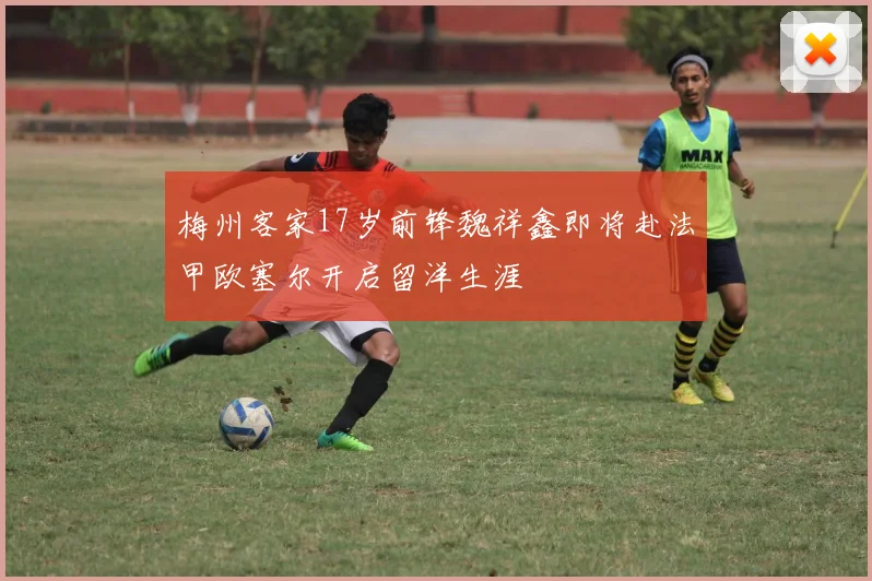 梅州客家17岁前锋魏祥鑫即将赴法甲欧塞尔开启留洋生涯