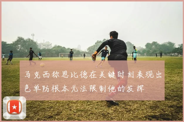 马克西称恩比德在关键时刻表现出色单防根本无法限制他的发挥