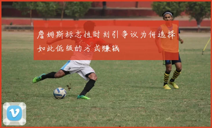 詹姆斯标志性时刻引争议为何选择如此低级的方式赚钱