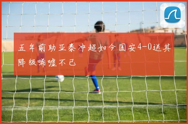 五年前助亚泰冲超如今国安4-0送其降级唏嘘不已