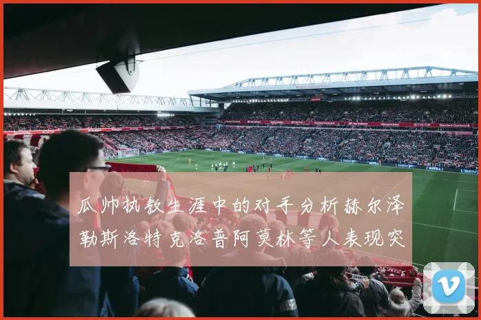 瓜帅执教生涯中的对手分析赫尔泽勒斯洛特克洛普阿莫林等人表现突出
