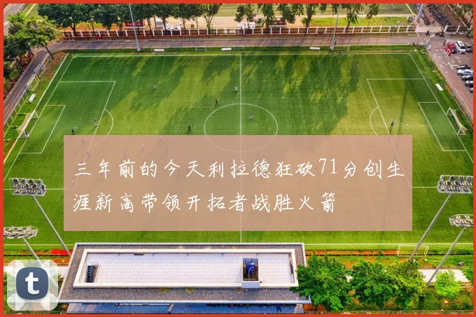 三年前的今天利拉德狂砍71分创生涯新高带领开拓者战胜火箭