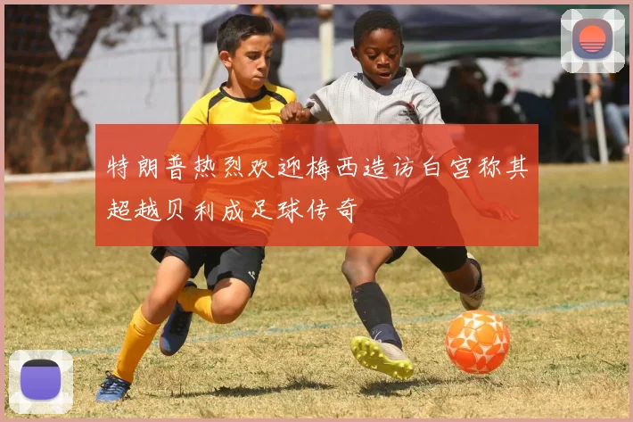 特朗普热烈欢迎梅西造访白宫称其超越贝利成足球传奇