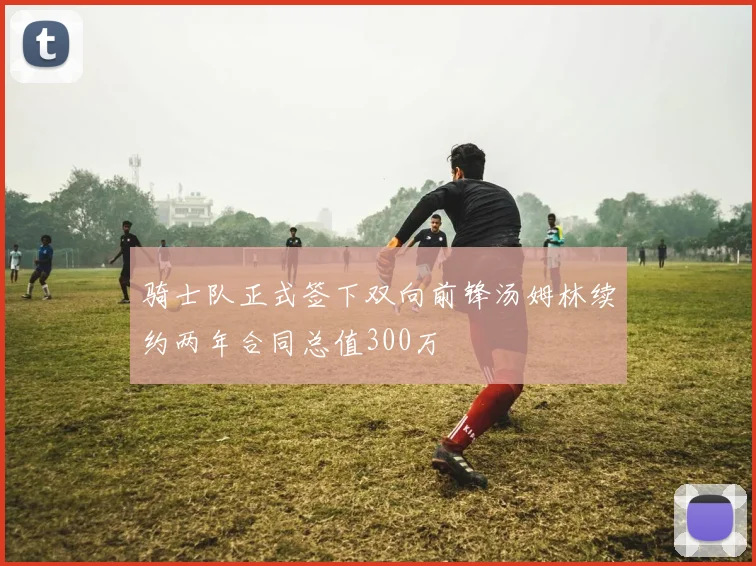 骑士队正式签下双向前锋汤姆林续约两年合同总值300万