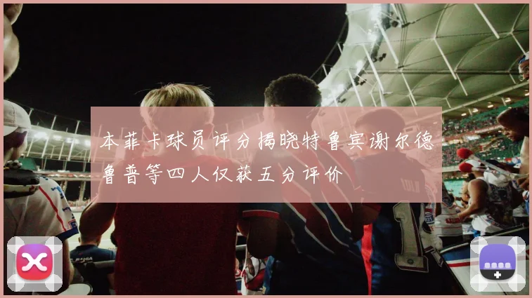 本菲卡球员评分揭晓特鲁宾谢尔德鲁普等四人仅获五分评价