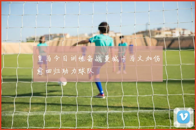 皇马今日训练备战曼城卡马文加伤愈回归助力球队