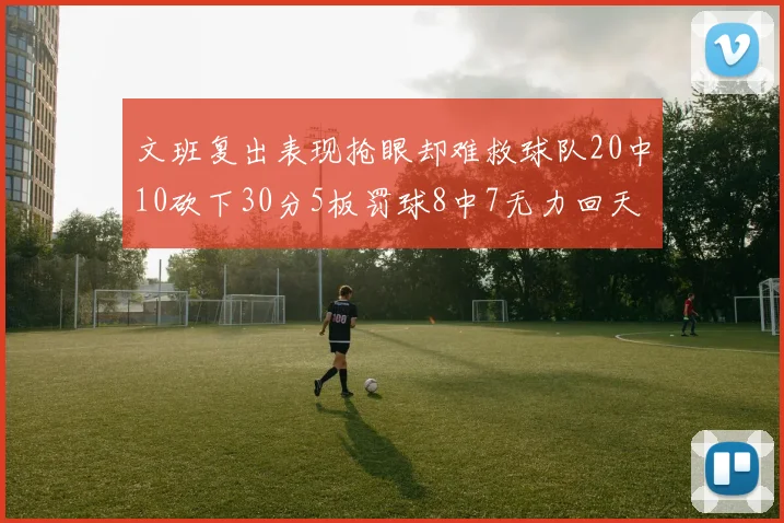 文班复出表现抢眼却难救球队20中10砍下30分5板罚球8中7无力回天