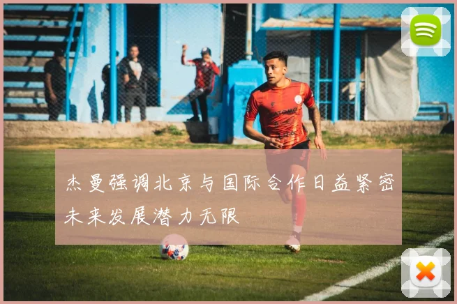 杰曼强调北京与国际合作日益紧密未来发展潜力无限