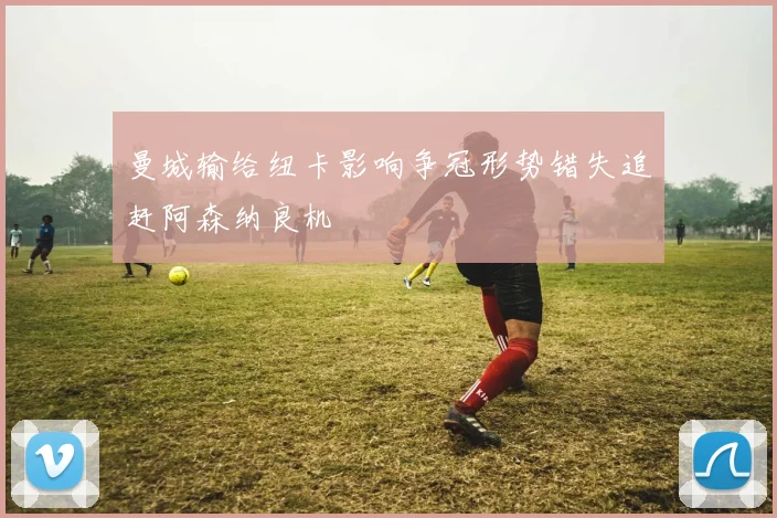 曼城输给纽卡影响争冠形势错失追赶阿森纳良机