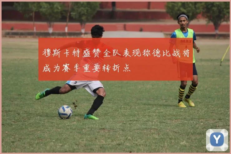 穆斯卡特盛赞全队表现称德比战将成为赛季重要转折点