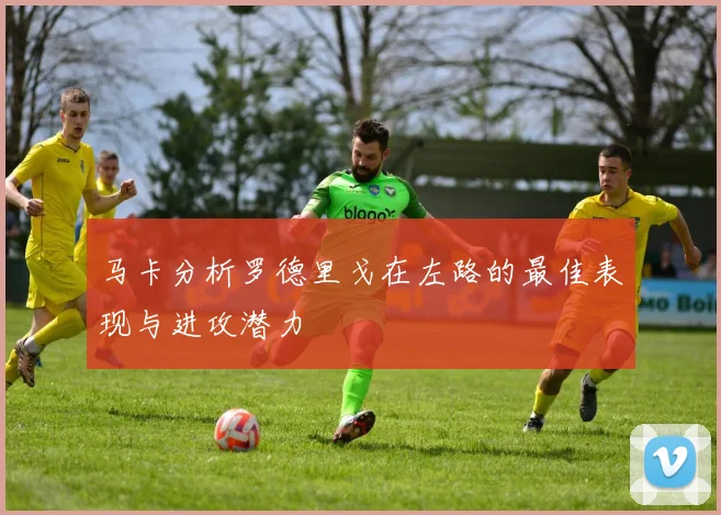 马卡分析罗德里戈在左路的最佳表现与进攻潜力