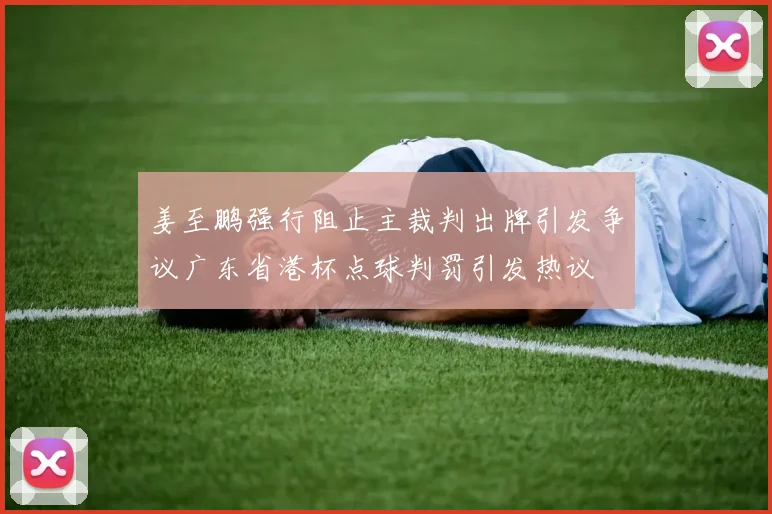 姜至鹏强行阻止主裁判出牌引发争议广东省港杯点球判罚引发热议