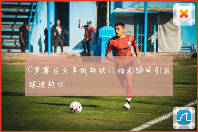 C罗赛后分享倒钩破门精彩瞬间引发球迷热议