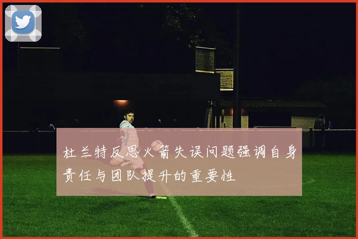 杜兰特反思火箭失误问题强调自身责任与团队提升的重要性