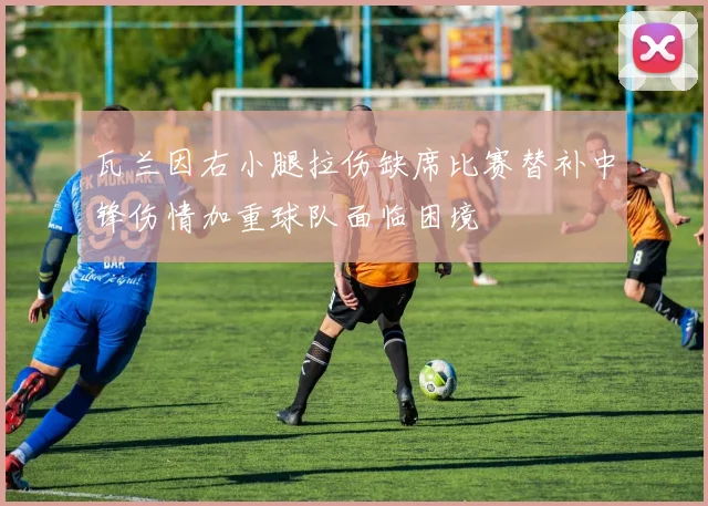 瓦兰因右小腿拉伤缺席比赛替补中锋伤情加重球队面临困境